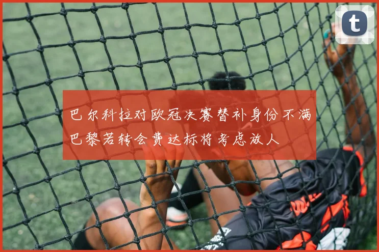 巴尔科拉对欧冠决赛替补身份不满巴黎若转会费达标将考虑放人