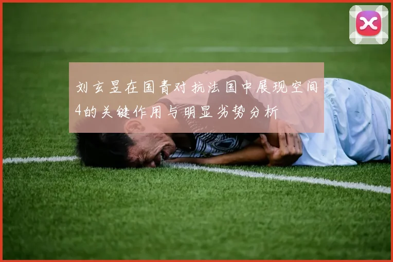 刘玄昱在国青对抗法国中展现空间4的关键作用与明显劣势分析