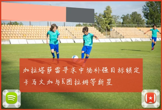 加拉塔萨雷寻求中场补强目标锁定卡马文加与K图拉姆等新星