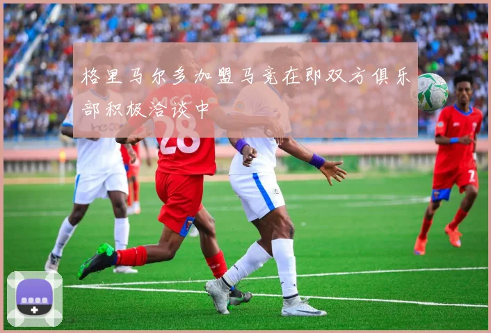 格里马尔多加盟马竞在即双方俱乐部积极洽谈中