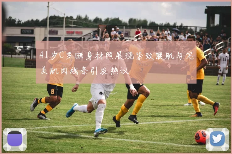 41岁C罗晒身材照展现紧致腹肌与完美肌肉线条引发热议