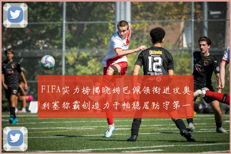 FIFA实力榜揭晓姆巴佩领衔进攻奥利塞称霸创造力于帕稳居防守第一