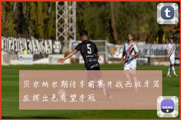 贝尔纳尔期待季前赛开战西班牙若发挥出色有望夺冠