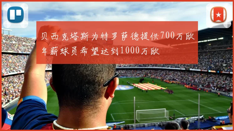 贝西克塔斯为特罗萨德提供700万欧年薪球员希望达到1000万欧