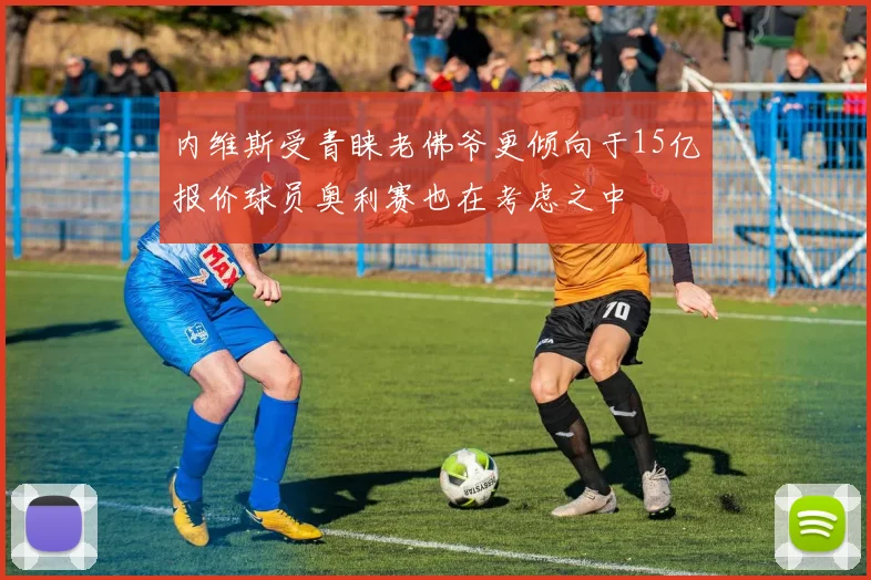 内维斯受青睐老佛爷更倾向于15亿报价球员奥利赛也在考虑之中