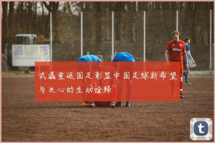 武磊重返国足彰显中国足球新希望与决心的生动诠释