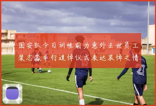 国安队今日训练前为意外去世员工裴志淼举行追悼仪式表达哀悼之情