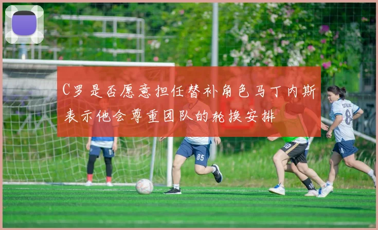 C罗是否愿意担任替补角色马丁内斯表示他会尊重团队的轮换安排