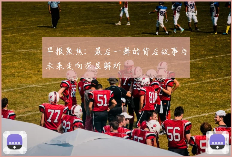 早报聚焦：最后一舞的背后故事与未来走向深度解析